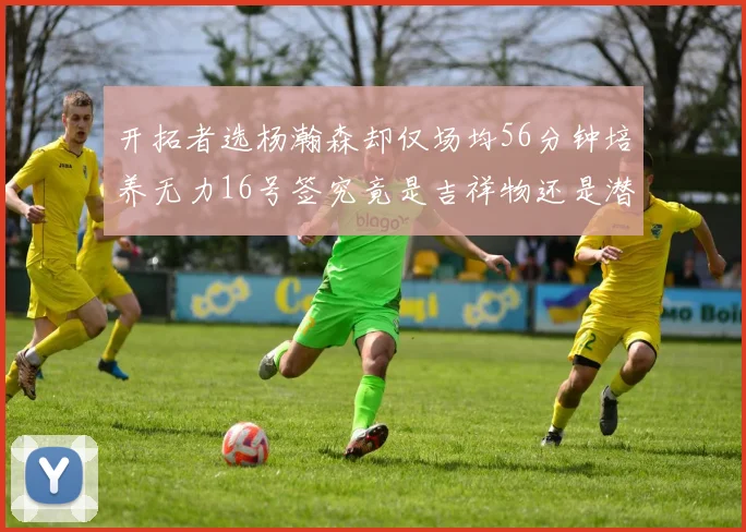 开拓者选杨瀚森却仅场均56分钟培养无力16号签究竟是吉祥物还是潜力股
