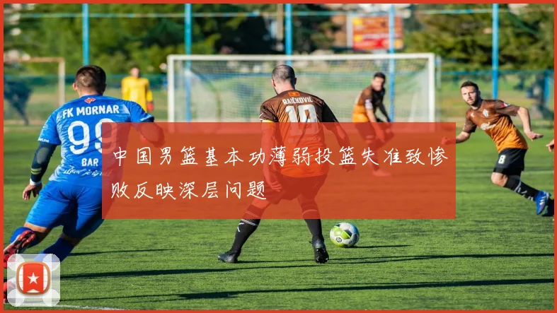 中国男篮基本功薄弱投篮失准致惨败反映深层问题