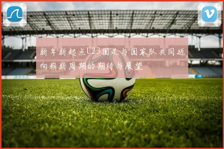 新年新起点U23国足与国家队共同迈向崭新周期的期待与展望