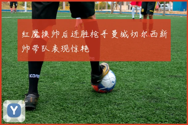 红魔换帅后连胜枪手曼城切尔西新帅带队表现惊艳
