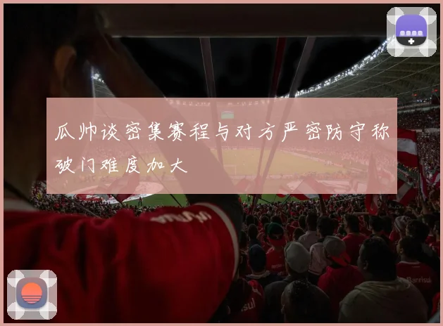 瓜帅谈密集赛程与对方严密防守称破门难度加大