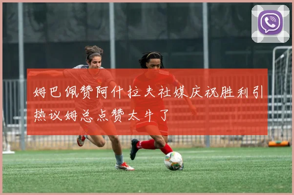 姆巴佩赞阿什拉夫社媒庆祝胜利引热议姆总点赞太牛了