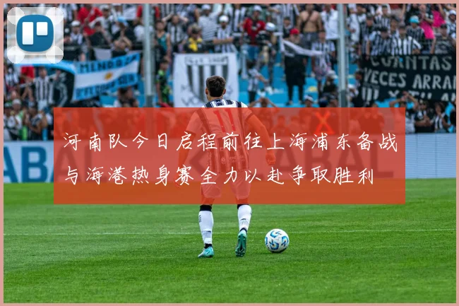 河南队今日启程前往上海浦东备战与海港热身赛全力以赴争取胜利
