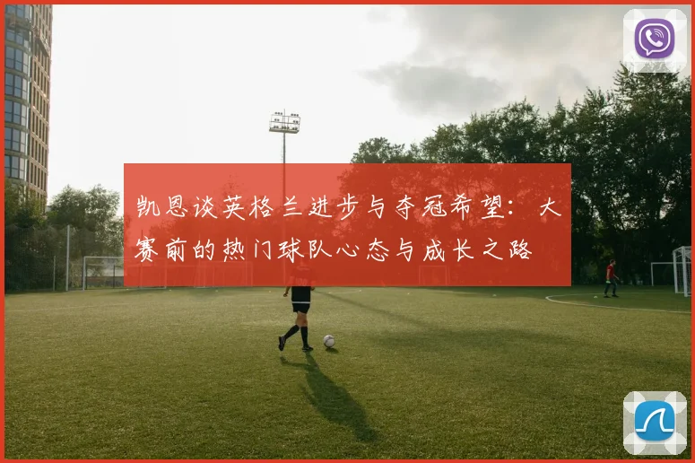 凯恩谈英格兰进步与夺冠希望：大赛前的热门球队心态与成长之路