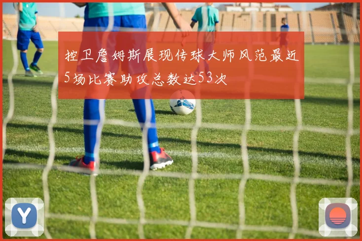 控卫詹姆斯展现传球大师风范最近5场比赛助攻总数达53次