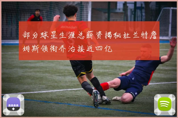 部分球星生涯总薪资揭秘杜兰特詹姆斯领衔乔治接近四亿