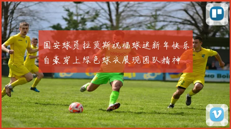 国安球员拉莫斯祝福球迷新年快乐自豪穿上绿色球衣展现团队精神