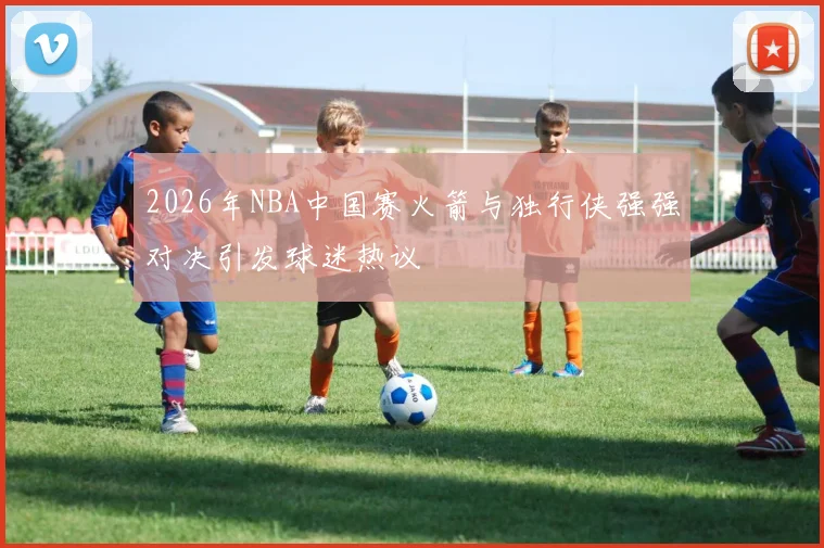 2026年NBA中国赛火箭与独行侠强强对决引发球迷热议