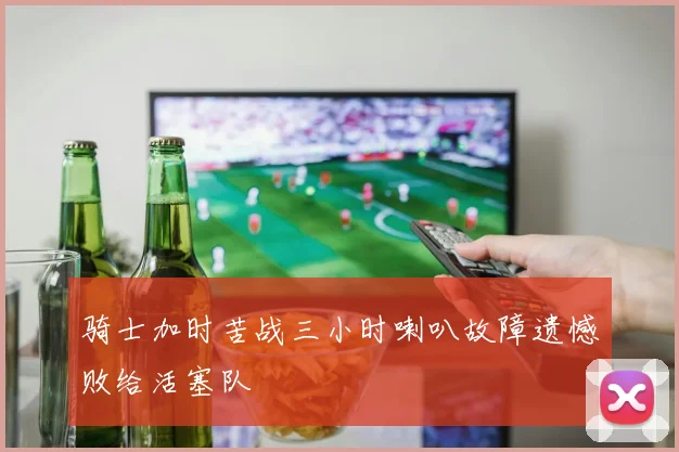 骑士加时苦战三小时喇叭故障遗憾败给活塞队