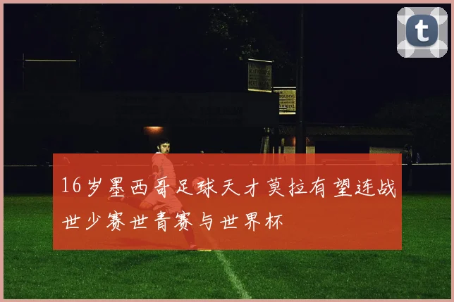 16岁墨西哥足球天才莫拉有望连战世少赛世青赛与世界杯