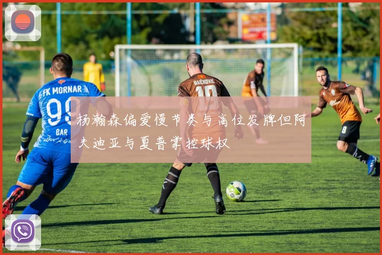 杨瀚森偏爱慢节奏与高位发牌但阿夫迪亚与夏普掌控球权