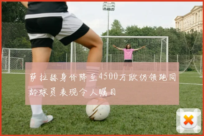 萨拉赫身价降至4500万欧仍领跑同龄球员表现令人瞩目