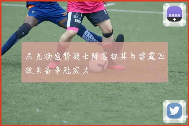 尼克杨盛赞骑士阵容称其与雷霆匹敌具备争冠实力