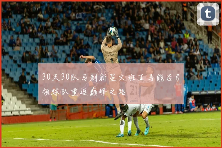 30天30队马刺新星文班亚马能否引领球队重返巅峰之路