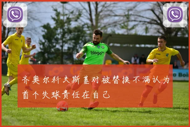 齐奥尔科夫斯基对被替换不满认为首个失球责任在自己
